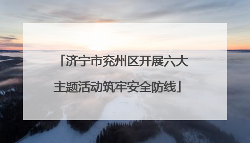 济宁市兖州区开展六大主题活动筑牢安全防线