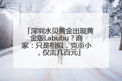 深圳水贝黄金出现黄金版Labubu？商家：只是相似，克重小，仅需几百元