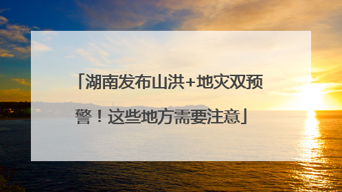 湖南发布山洪+地灾双预警！这些地方需要注意