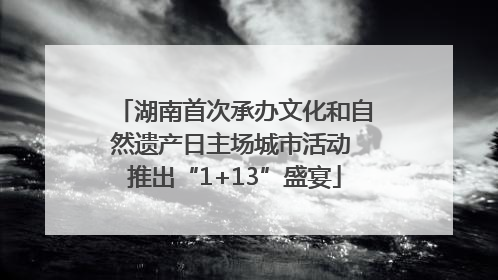 湖南首次承办文化和自然遗产日主场城市活动 推出“1+13”盛宴