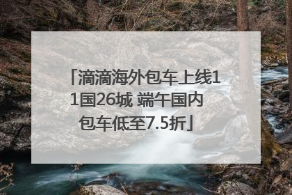 滴滴海外包车上线11国26城 端午国内包车低至7.5折