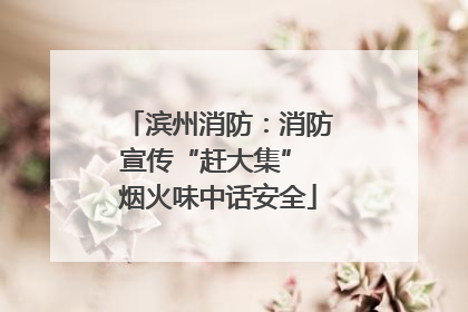 滨州消防：消防宣传“赶大集” 烟火味中话安全