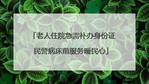 老人住院急需补办身份证 民警病床前服务暖民心