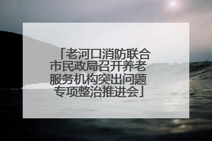 老河口消防联合市民政局召开养老服务机构突出问题专项整治推进会