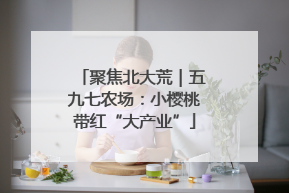 聚焦北大荒｜五九七农场：小樱桃带红“大产业”