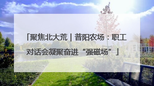 聚焦北大荒｜普阳农场：职工对话会凝聚奋进“强磁场”