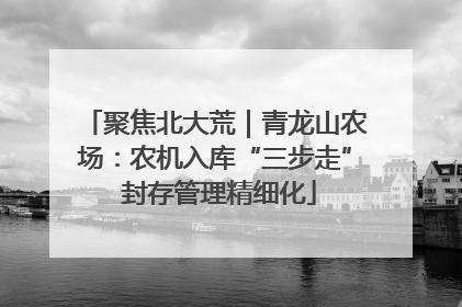 聚焦北大荒｜青龙山农场：农机入库“三步走” 封存管理精细化