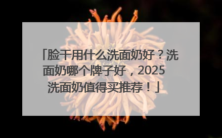 脸干用什么洗面奶好？洗面奶哪个牌子好，2025洗面奶值得买推荐！