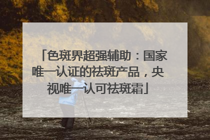 色斑界超强辅助：国家唯一认证的祛斑产品，央视唯一认可祛斑霜