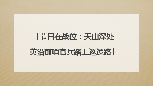 节日在战位：天山深处 英沿前哨官兵踏上巡逻路
