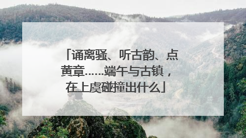 诵离骚、听古韵、点黄章……端午与古镇，在上虞碰撞出什么