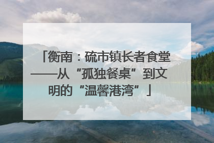 衡南：硫市镇长者食堂——从“孤独餐桌”到文明的“温馨港湾”