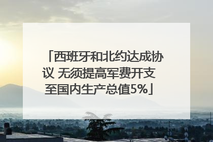 西班牙和北约达成协议 无须提高军费开支至国内生产总值5%