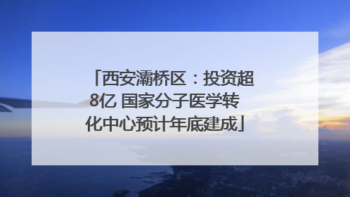 西安灞桥区：投资超8亿 国家分子医学转化中心预计年底建成
