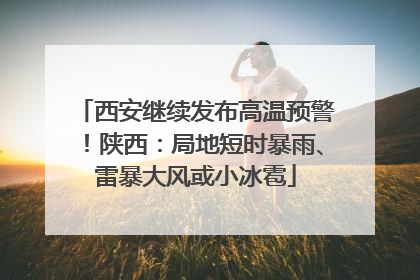 西安继续发布高温预警！陕西：局地短时暴雨、雷暴大风或小冰雹