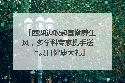 西湖边吹起国潮养生风，多学科专家携手送上夏日健康大礼