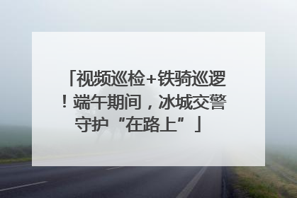 视频巡检+铁骑巡逻！端午期间，冰城交警守护“在路上”