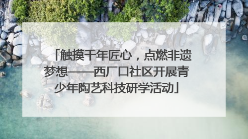 触摸千年匠心，点燃非遗梦想——西厂口社区开展青少年陶艺科技研学活动