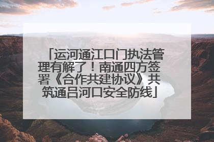 运河通江口门执法管理有解了！南通四方签署《合作共建协议》共筑通吕河口安全防线