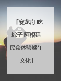 赛龙舟 吃粽子 阿根廷民众体验端午文化