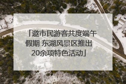 邀市民游客共度端午假期 东湖风景区推出20余项特色活动