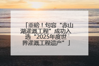 重磅！句容“赤山湖灌溉工程”成功入选“2025年度世界灌溉工程遗产”