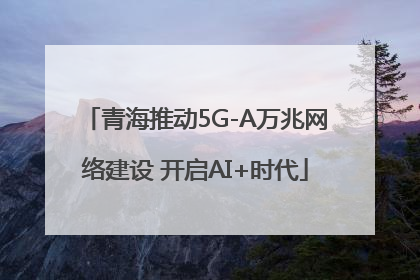 青海推动5G-A万兆网络建设 开启AI+时代