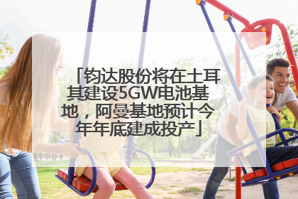 钧达股份将在土耳其建设5GW电池基地，阿曼基地预计今年年底建成投产