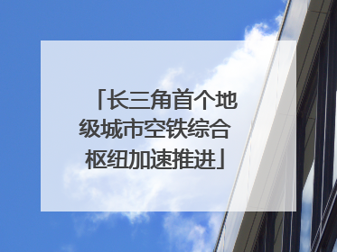 长三角首个地级城市空铁综合枢纽加速推进