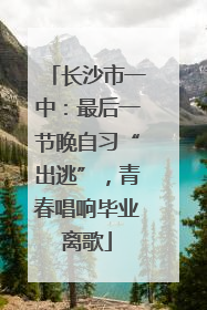 长沙市一中：最后一节晚自习“出逃”，青春唱响毕业离歌