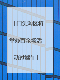 门头沟区将举办百余场活动过端午