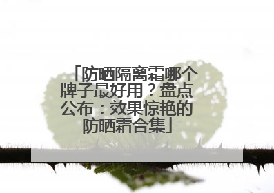 防晒隔离霜哪个牌子最好用？盘点公布：效果惊艳的防晒霜合集