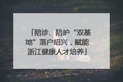 陪诊、陪护“双基地”落户绍兴，赋能浙江健康人才培养