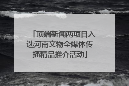 顶端新闻两项目入选河南文物全媒体传播精品推介活动