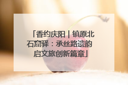 香约庆阳｜镇原北石窟驿：承丝路遗韵 启文旅创新篇章