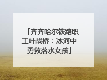 齐齐哈尔铁路职工叶战桥：冰河中勇救落水女孩