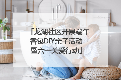龙湖社区开展端午香包DIY亲子活动暨六一关爱行动