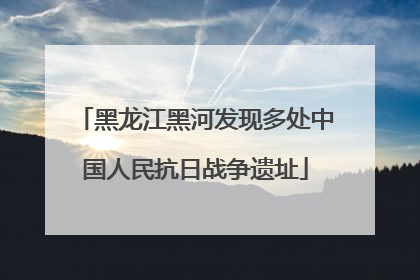黑龙江黑河发现多处中国人民抗日战争遗址