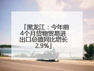 黑龙江：今年前4个月货物贸易进出口总值同比增长2.9%