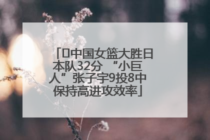 ﻿中国女篮大胜日本队32分 “小巨人”张子宇9投8中保持高进攻效率
