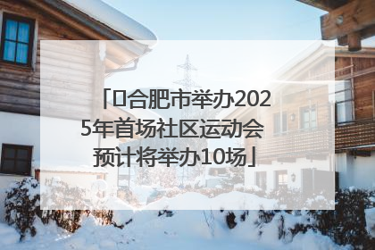 ﻿合肥市举办2025年首场社区运动会 预计将举办10场