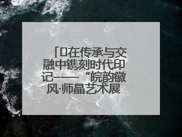 ﻿在传承与交融中镌刻时代印记——“皖韵徽风·师晶艺术展”圆满落幕