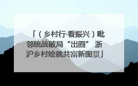 （乡村行·看振兴）毗邻统战破局“出圈” 浙沪乡村绘就共富新图景