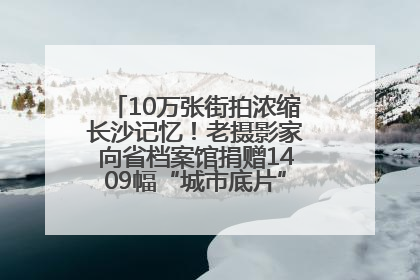 10万张街拍浓缩长沙记忆！老摄影家向省档案馆捐赠1409幅“城市底片”，有你的故事吗？