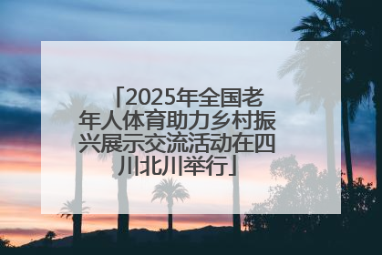 2025年全国老年人体育助力乡村振兴展示交流活动在四川北川举行