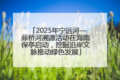 2025年宁远河—藤桥河溯源活动在海南保亭启动，挖掘沿岸文脉推动绿色发展