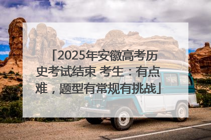 2025年安徽高考历史考试结束 考生：有点难，题型有常规有挑战