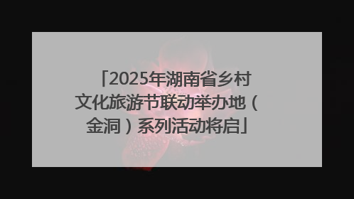 2025年湖南省乡村文化旅游节联动举办地（金洞）系列活动将启