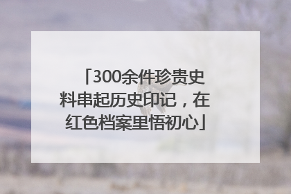 300余件珍贵史料串起历史印记，在红色档案里悟初心
