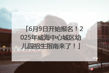 6月9日开始报名！2025年威海中心城区幼儿园招生指南来了！
